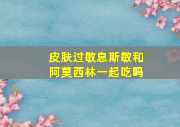 皮肤过敏息斯敏和阿莫西林一起吃吗