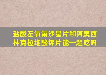 盐酸左氧氟沙星片和阿莫西林克拉维酸钾片能一起吃吗