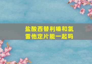 盐酸西替利嗪和氯雷他定片能一起吗