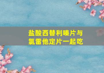 盐酸西替利嗪片与氯雷他定片一起吃