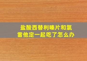 盐酸西替利嗪片和氯雷他定一起吃了怎么办