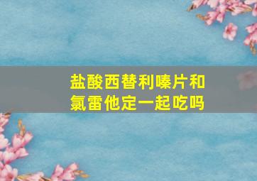 盐酸西替利嗪片和氯雷他定一起吃吗