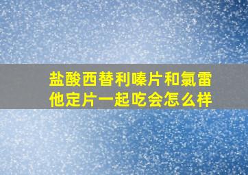 盐酸西替利嗪片和氯雷他定片一起吃会怎么样