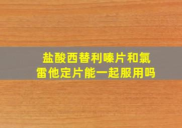 盐酸西替利嗪片和氯雷他定片能一起服用吗