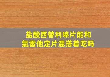 盐酸西替利嗪片能和氯雷他定片混搭着吃吗