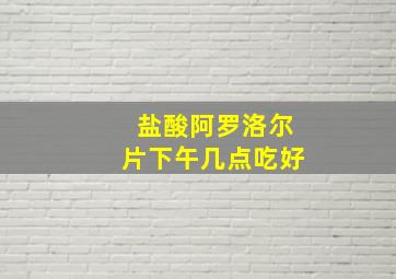 盐酸阿罗洛尔片下午几点吃好