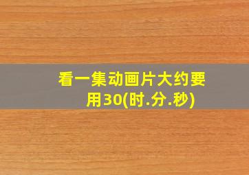 看一集动画片大约要用30(时.分.秒)