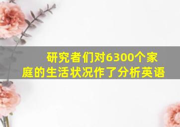 研究者们对6300个家庭的生活状况作了分析英语