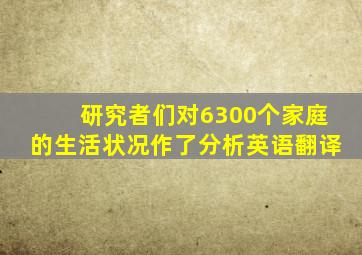 研究者们对6300个家庭的生活状况作了分析英语翻译