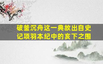 破釜沉舟这一典故出自史记项羽本纪中的亥下之围