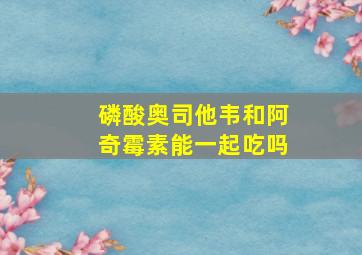 磷酸奥司他韦和阿奇霉素能一起吃吗