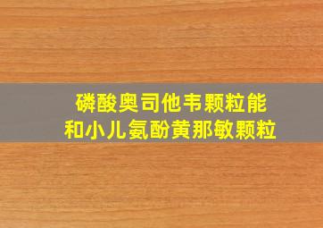 磷酸奥司他韦颗粒能和小儿氨酚黄那敏颗粒