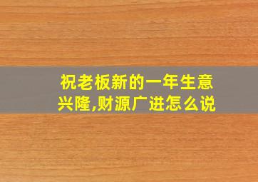 祝老板新的一年生意兴隆,财源广进怎么说