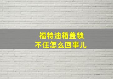 福特油箱盖锁不住怎么回事儿