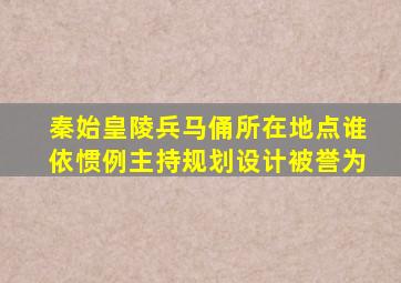 秦始皇陵兵马俑所在地点谁依惯例主持规划设计被誉为