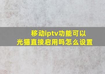 移动iptv功能可以光猫直接启用吗怎么设置