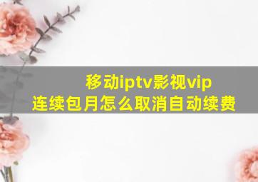 移动iptv影视vip连续包月怎么取消自动续费