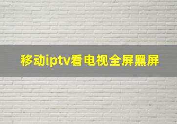 移动iptv看电视全屏黑屏