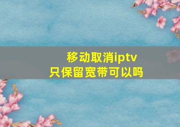 移动取消iptv只保留宽带可以吗