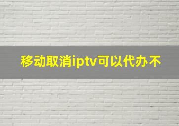 移动取消iptv可以代办不