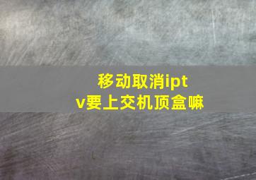 移动取消iptv要上交机顶盒嘛