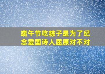 端午节吃粽子是为了纪念爱国诗人屈原对不对