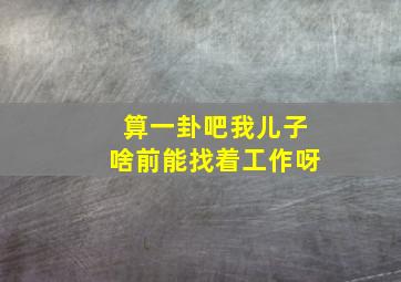 算一卦吧我儿子啥前能找着工作呀