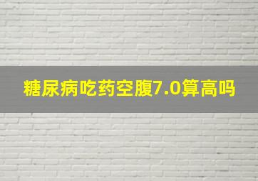 糖尿病吃药空腹7.0算高吗