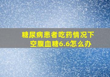 糖尿病患者吃药情况下空腹血糖6.6怎么办