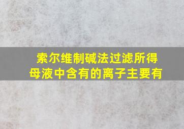 索尔维制碱法过滤所得母液中含有的离子主要有