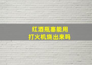 红酒瓶塞能用打火机烧出来吗