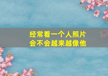 经常看一个人照片会不会越来越像他