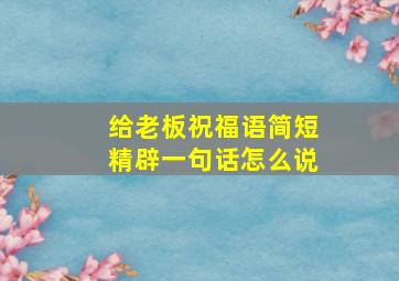 给老板祝福语简短精辟一句话怎么说