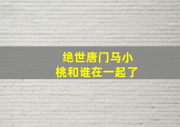 绝世唐门马小桃和谁在一起了