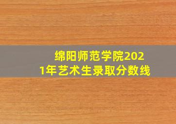 绵阳师范学院2021年艺术生录取分数线