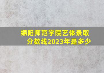 绵阳师范学院艺体录取分数线2023年是多少