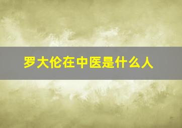 罗大伦在中医是什么人