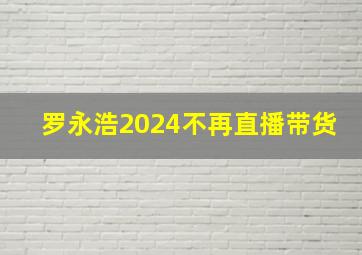 罗永浩2024不再直播带货