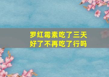 罗红霉素吃了三天好了不再吃了行吗