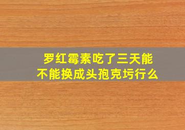 罗红霉素吃了三天能不能换成头孢克圬行么