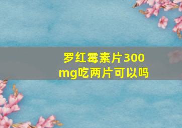 罗红霉素片300mg吃两片可以吗