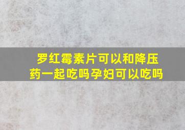 罗红霉素片可以和降压药一起吃吗孕妇可以吃吗