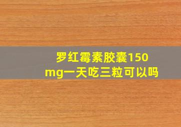 罗红霉素胶囊150mg一天吃三粒可以吗