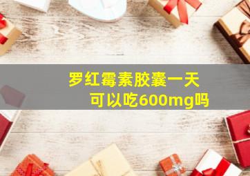 罗红霉素胶囊一天可以吃600mg吗