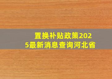 置换补贴政策2025最新消息查询河北省