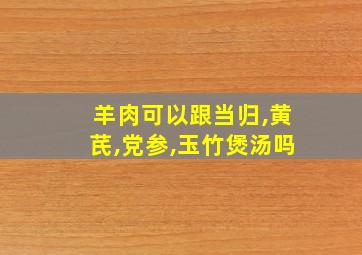 羊肉可以跟当归,黄芪,党参,玉竹煲汤吗