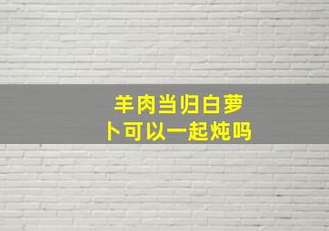 羊肉当归白萝卜可以一起炖吗