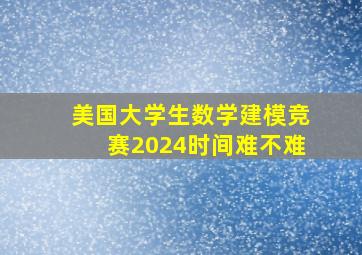 美国大学生数学建模竞赛2024时间难不难