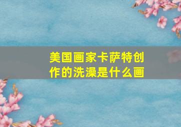 美国画家卡萨特创作的洗澡是什么画