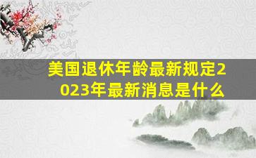 美国退休年龄最新规定2023年最新消息是什么